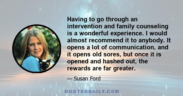 Having to go through an intervention and family counseling is a wonderful experience. I would almost recommend it to anybody. It opens a lot of communication, and it opens old sores, but once it is opened and hashed