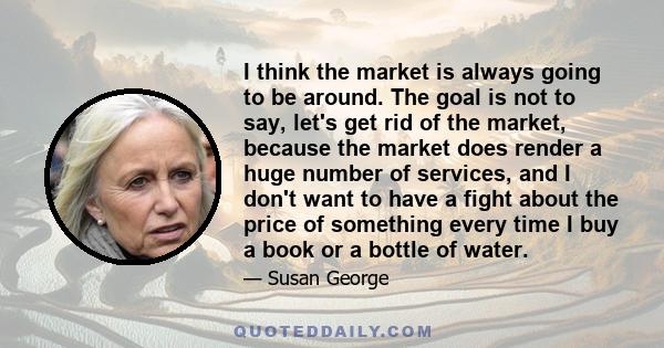 I think the market is always going to be around. The goal is not to say, let's get rid of the market, because the market does render a huge number of services, and I don't want to have a fight about the price of