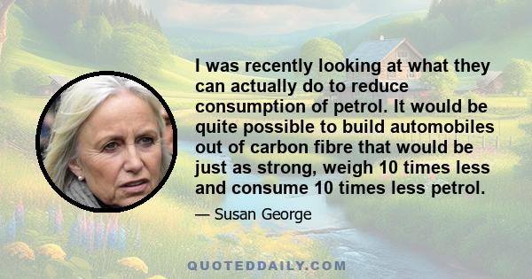 I was recently looking at what they can actually do to reduce consumption of petrol. It would be quite possible to build automobiles out of carbon fibre that would be just as strong, weigh 10 times less and consume 10