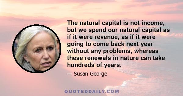 The natural capital is not income, but we spend our natural capital as if it were revenue, as if it were going to come back next year without any problems, whereas these renewals in nature can take hundreds of years.