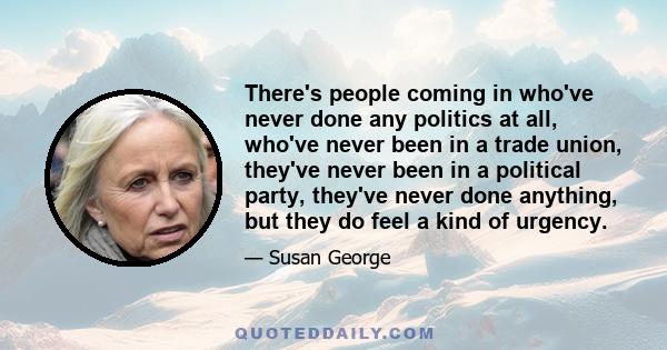 There's people coming in who've never done any politics at all, who've never been in a trade union, they've never been in a political party, they've never done anything, but they do feel a kind of urgency.