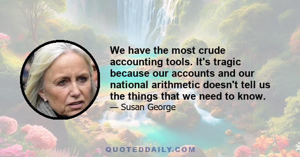 We have the most crude accounting tools. It's tragic because our accounts and our national arithmetic doesn't tell us the things that we need to know.