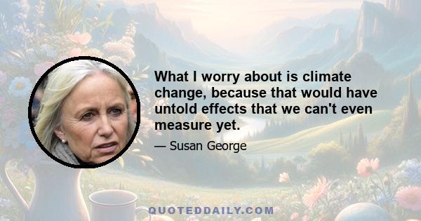 What I worry about is climate change, because that would have untold effects that we can't even measure yet.