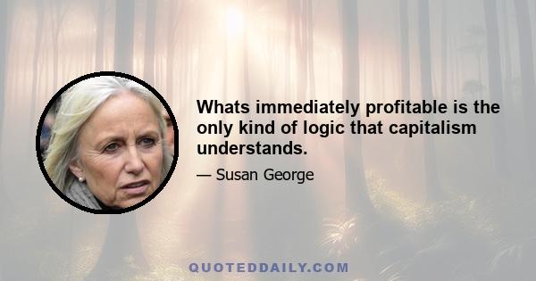 Whats immediately profitable is the only kind of logic that capitalism understands.