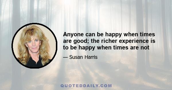 Anyone can be happy when times are good; the richer experience is to be happy when times are not