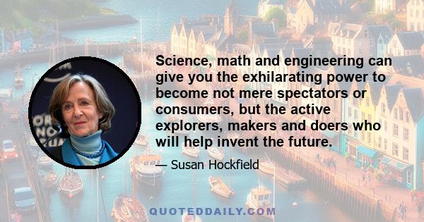 Science, math and engineering can give you the exhilarating power to become not mere spectators or consumers, but the active explorers, makers and doers who will help invent the future.