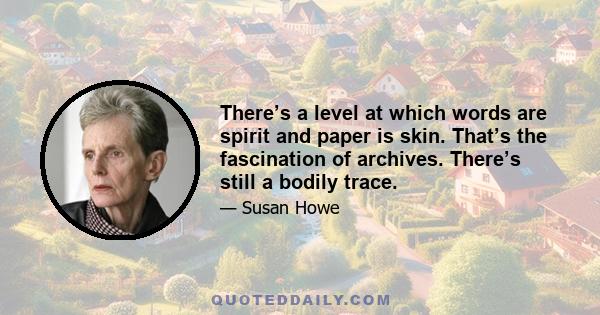 There’s a level at which words are spirit and paper is skin. That’s the fascination of archives. There’s still a bodily trace.