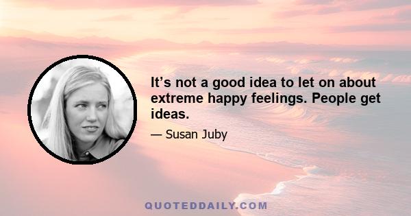 It’s not a good idea to let on about extreme happy feelings. People get ideas.