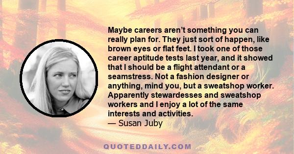 Maybe careers aren’t something you can really plan for. They just sort of happen, like brown eyes or flat feet. I took one of those career aptitude tests last year, and it showed that I should be a flight attendant or a 