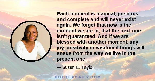 Each moment is magical, precious and complete and will never exist again. We forget that now is the moment we are in, that the next one isn't guaranteed. And if we are blessed with another moment, any joy, creativity or 