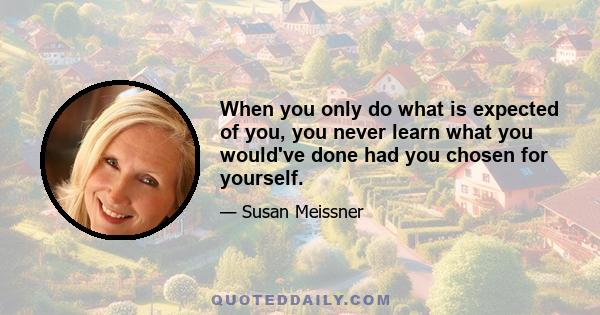 When you only do what is expected of you, you never learn what you would've done had you chosen for yourself.