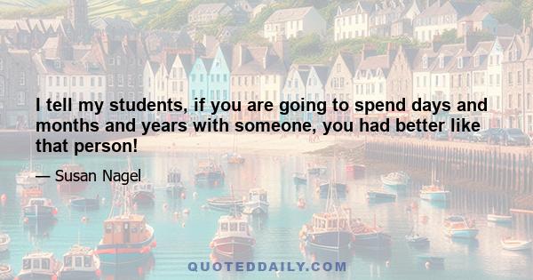 I tell my students, if you are going to spend days and months and years with someone, you had better like that person!