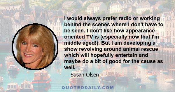 I would always prefer radio or working behind the scenes where I don't have to be seen. I don't like how appearance oriented TV is (especially now that I'm middle aged!). But I am developing a show revolving around