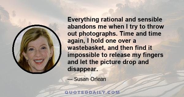 Everything rational and sensible abandons me when I try to throw out photographs. Time and time again, I hold one over a wastebasket, and then find it impossible to release my fingers and let the picture drop and