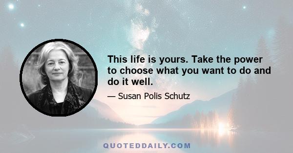 This life is yours. Take the power to choose what you want to do and do it well.