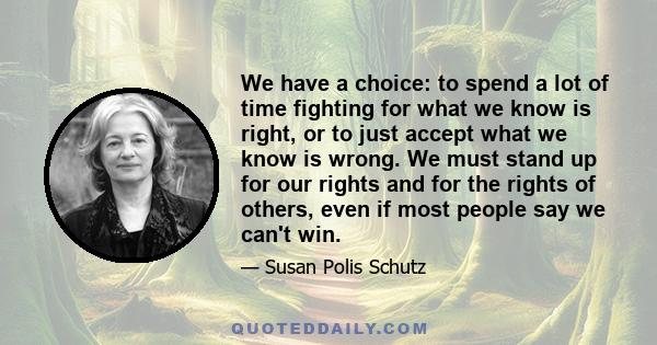 We have a choice: to spend a lot of time fighting for what we know is right, or to just accept what we know is wrong. We must stand up for our rights and for the rights of others, even if most people say we can't win.