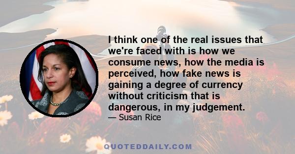 I think one of the real issues that we're faced with is how we consume news, how the media is perceived, how fake news is gaining a degree of currency without criticism that is dangerous, in my judgement.