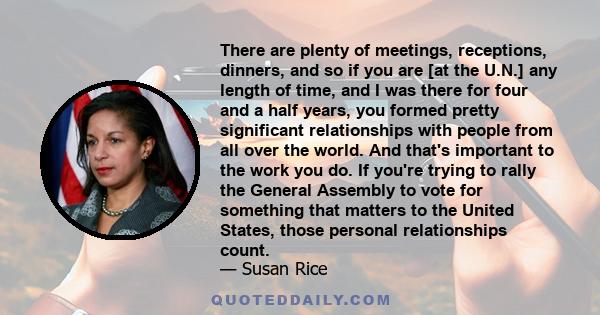 There are plenty of meetings, receptions, dinners, and so if you are [at the U.N.] any length of time, and I was there for four and a half years, you formed pretty significant relationships with people from all over the 