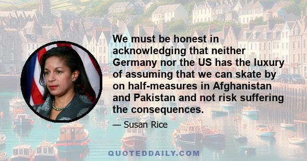We must be honest in acknowledging that neither Germany nor the US has the luxury of assuming that we can skate by on half-measures in Afghanistan and Pakistan and not risk suffering the consequences.