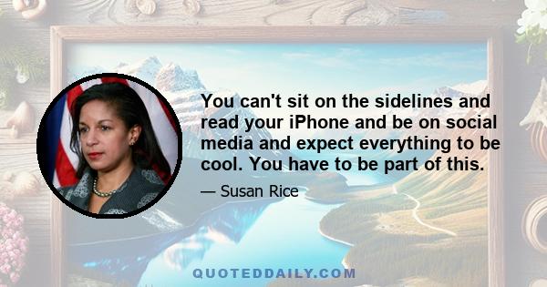 You can't sit on the sidelines and read your iPhone and be on social media and expect everything to be cool. You have to be part of this.