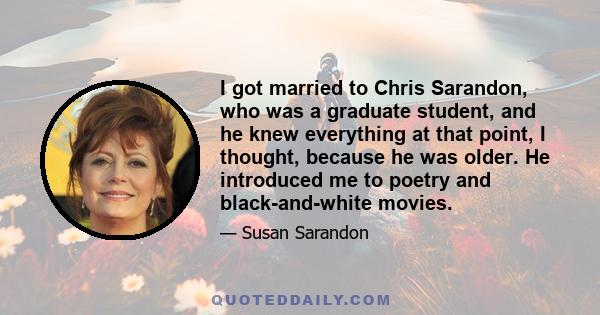 I got married to Chris Sarandon, who was a graduate student, and he knew everything at that point, I thought, because he was older. He introduced me to poetry and black-and-white movies.