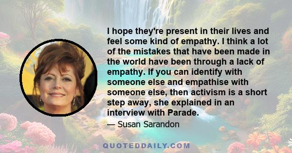 I hope they're present in their lives and feel some kind of empathy. I think a lot of the mistakes that have been made in the world have been through a lack of empathy. If you can identify with someone else and