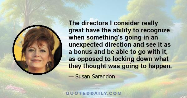 The directors I consider really great have the ability to recognize when something's going in an unexpected direction and see it as a bonus and be able to go with it, as opposed to locking down what they thought was