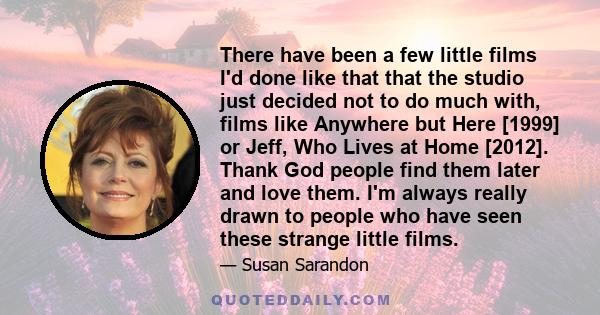 There have been a few little films I'd done like that that the studio just decided not to do much with, films like Anywhere but Here [1999] or Jeff, Who Lives at Home [2012]. Thank God people find them later and love