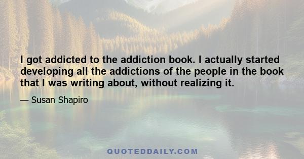 I got addicted to the addiction book. I actually started developing all the addictions of the people in the book that I was writing about, without realizing it.