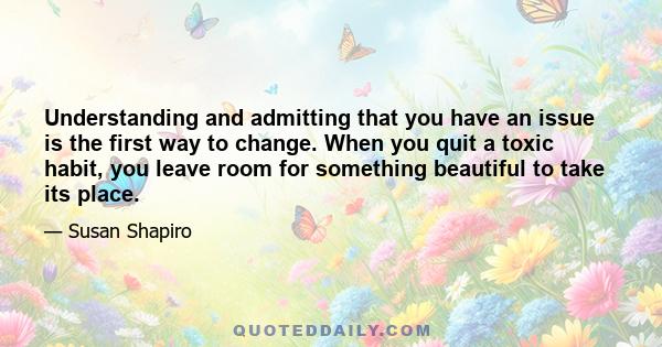 Understanding and admitting that you have an issue is the first way to change. When you quit a toxic habit, you leave room for something beautiful to take its place.