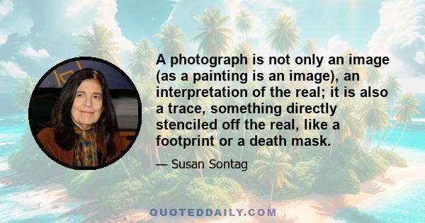 A photograph is not only an image (as a painting is an image), an interpretation of the real; it is also a trace, something directly stenciled off the real, like a footprint or a death mask.