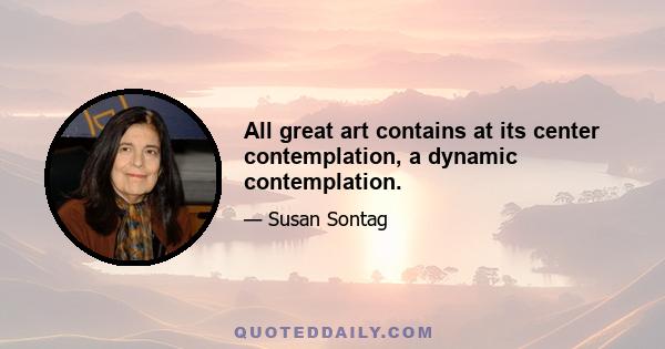 All great art contains at its center contemplation, a dynamic contemplation.