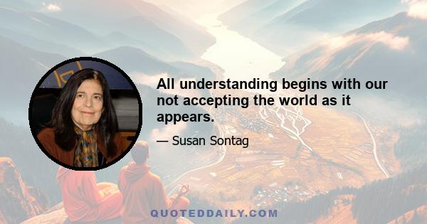 All understanding begins with our not accepting the world as it appears.