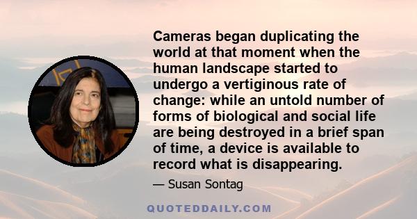 Cameras began duplicating the world at that moment when the human landscape started to undergo a vertiginous rate of change: while an untold number of forms of biological and social life are being destroyed in a brief