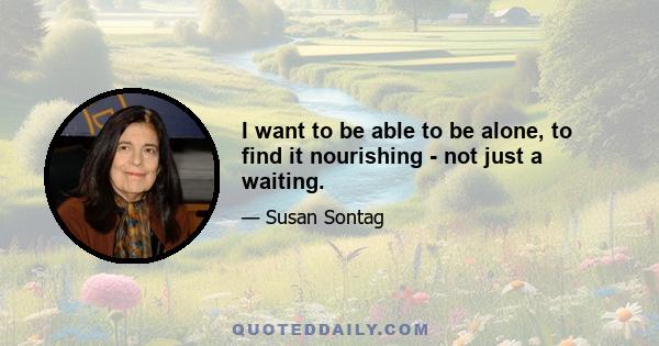 I want to be able to be alone, to find it nourishing - not just a waiting.