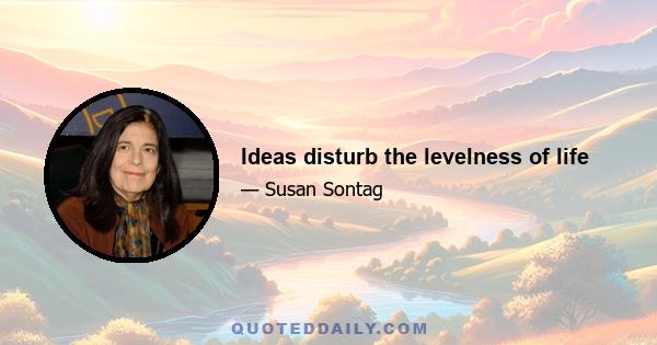 Ideas disturb the levelness of life