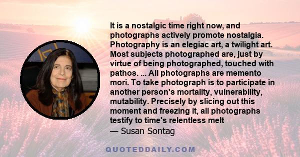 It is a nostalgic time right now, and photographs actively promote nostalgia. Photography is an elegiac art, a twilight art. Most subjects photographed are, just by virtue of being photographed, touched with pathos. ... 