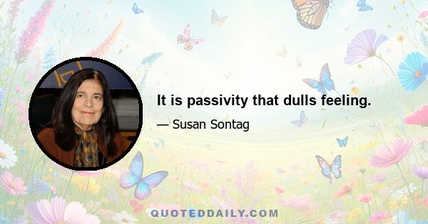 It is passivity that dulls feeling.