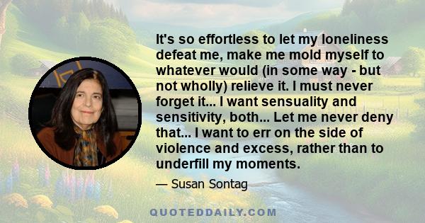 It's so effortless to let my loneliness defeat me, make me mold myself to whatever would (in some way - but not wholly) relieve it. I must never forget it... I want sensuality and sensitivity, both... Let me never deny