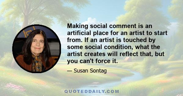 Making social comment is an artificial place for an artist to start from. If an artist is touched by some social condition, what the artist creates will reflect that, but you can't force it.