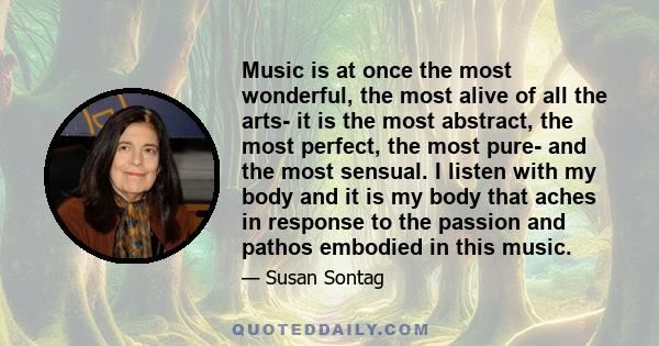 Music is at once the most wonderful, the most alive of all the arts- it is the most abstract, the most perfect, the most pure- and the most sensual. I listen with my body and it is my body that aches in response to the