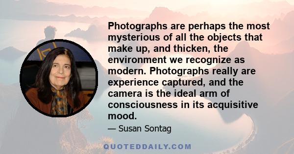 Photographs are perhaps the most mysterious of all the objects that make up, and thicken, the environment we recognize as modern. Photographs really are experience captured, and the camera is the ideal arm of