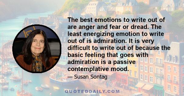 The best emotions to write out of are anger and fear or dread. The least energizing emotion to write out of is admiration. It is very difficult to write out of because the basic feeling that goes with admiration is a