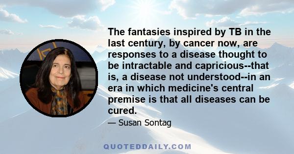 The fantasies inspired by TB in the last century, by cancer now, are responses to a disease thought to be intractable and capricious--that is, a disease not understood--in an era in which medicine's central premise is