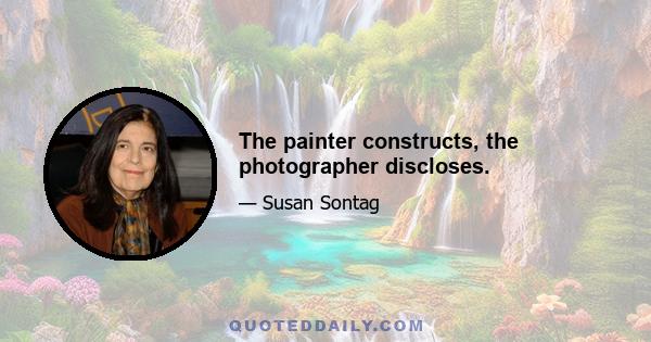 The painter constructs, the photographer discloses.