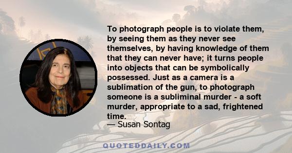 To photograph people is to violate them, by seeing them as they never see themselves, by having knowledge of them that they can never have; it turns people into objects that can be symbolically possessed. Just as a