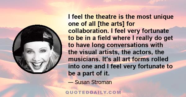 I feel the theatre is the most unique one of all [the arts] for collaboration. I feel very fortunate to be in a field where I really do get to have long conversations with the visual artists, the actors, the musicians.