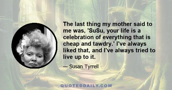 The last thing my mother said to me was, 'SuSu, your life is a celebration of everything that is cheap and tawdry.' I've always liked that, and I've always tried to live up to it.