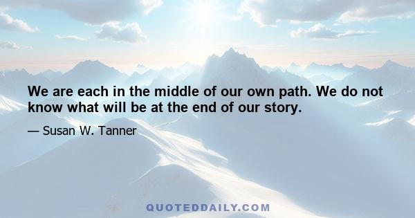 We are each in the middle of our own path. We do not know what will be at the end of our story.