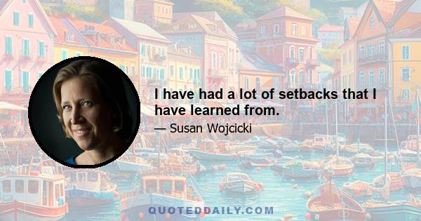 I have had a lot of setbacks that I have learned from.